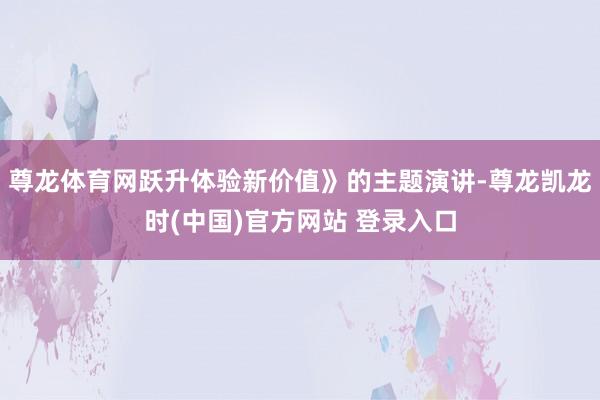 尊龙体育网跃升体验新价值》的主题演讲-尊龙凯龙时(中国)官方网站 登录入口