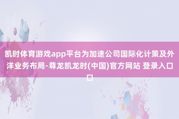 凯时体育游戏app平台为加速公司国际化计策及外洋业务布局-尊龙凯龙时(中国)官方网站 登录入口