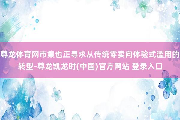尊龙体育网市集也正寻求从传统零卖向体验式滥用的转型-尊龙凯龙时(中国)官方网站 登录入口