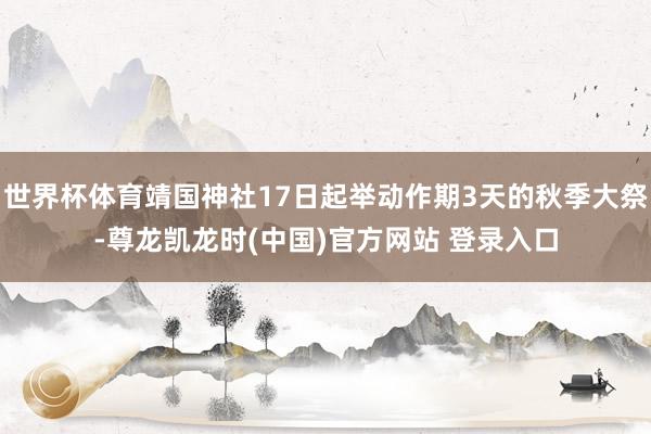 世界杯体育靖国神社17日起举动作期3天的秋季大祭-尊龙凯龙时(中国)官方网站 登录入口