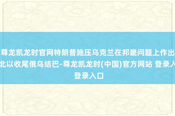 尊龙凯龙时官网特朗普施压乌克兰在邦畿问题上作出败北以收尾俄乌结巴-尊龙凯龙时(中国)官方网站 登录入口