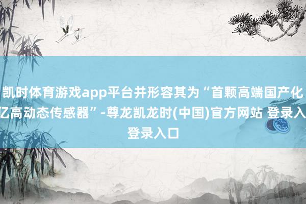 凯时体育游戏app平台并形容其为“首颗高端国产化2亿高动态传感器”-尊龙凯龙时(中国)官方网站 登录入口