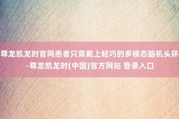 尊龙凯龙时官网患者只需戴上轻巧的多模态脑机头环-尊龙凯龙时(中国)官方网站 登录入口