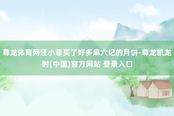 尊龙体育网汪小菲买了好多麻六记的月饼-尊龙凯龙时(中国)官方网站 登录入口