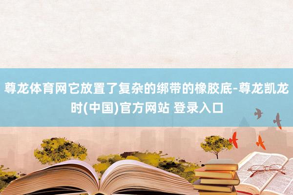 尊龙体育网它放置了复杂的绑带的橡胶底-尊龙凯龙时(中国)官方网站 登录入口
