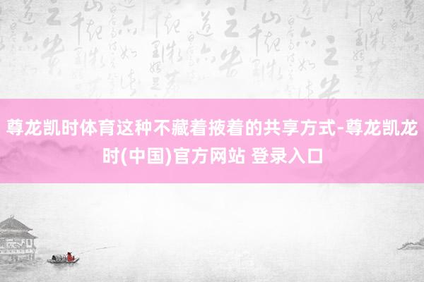 尊龙凯时体育这种不藏着掖着的共享方式-尊龙凯龙时(中国)官方网站 登录入口