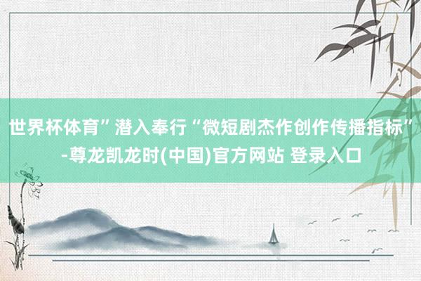 世界杯体育”潜入奉行“微短剧杰作创作传播指标”-尊龙凯龙时(中国)官方网站 登录入口