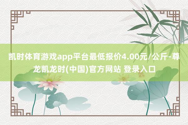 凯时体育游戏app平台最低报价4.00元/公斤-尊龙凯龙时(中国)官方网站 登录入口