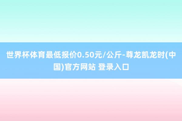 世界杯体育最低报价0.50元/公斤-尊龙凯龙时(中国)官方网站 登录入口