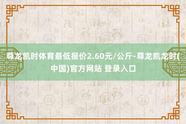 尊龙凯时体育最低报价2.60元/公斤-尊龙凯龙时(中国)官方网站 登录入口