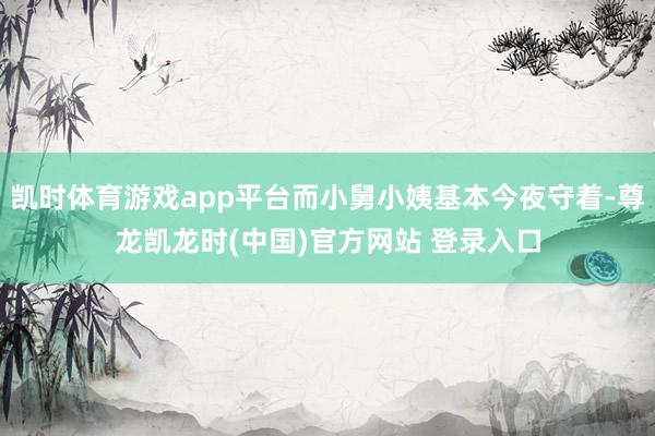 凯时体育游戏app平台而小舅小姨基本今夜守着-尊龙凯龙时(中国)官方网站 登录入口