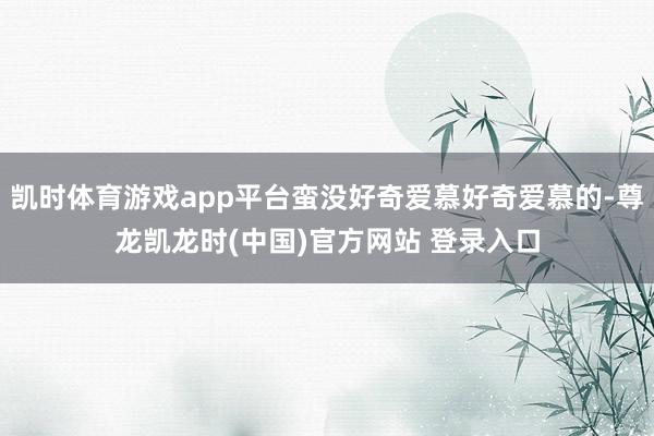 凯时体育游戏app平台蛮没好奇爱慕好奇爱慕的-尊龙凯龙时(中国)官方网站 登录入口