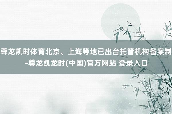 尊龙凯时体育北京、上海等地已出台托管机构备案制-尊龙凯龙时(中国)官方网站 登录入口