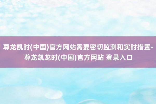 尊龙凯时(中国)官方网站需要密切监测和实时措置-尊龙凯龙时(中国)官方网站 登录入口