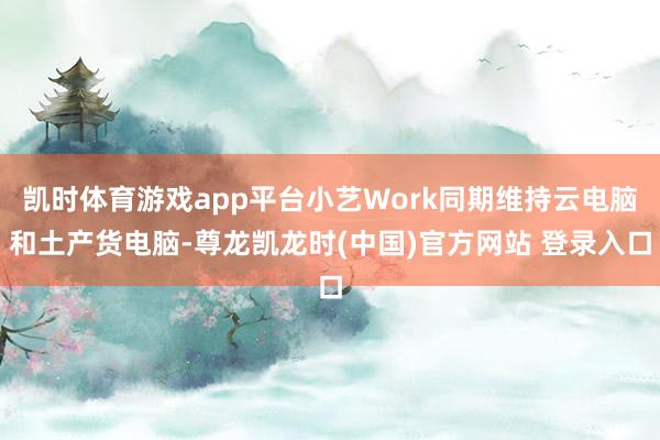 凯时体育游戏app平台小艺Work同期维持云电脑和土产货电脑-尊龙凯龙时(中国)官方网站 登录入口