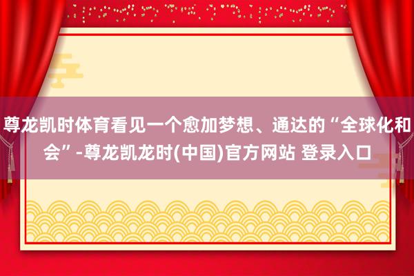 尊龙凯时体育看见一个愈加梦想、通达的“全球化和会”-尊龙凯龙时(中国)官方网站 登录入口