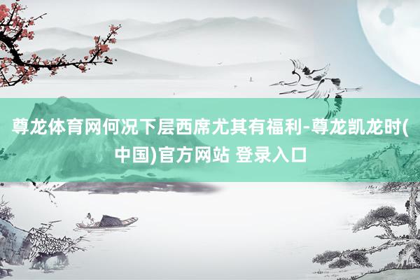 尊龙体育网何况下层西席尤其有福利-尊龙凯龙时(中国)官方网站 登录入口
