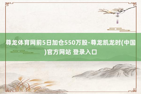 尊龙体育网前5日加仓550万股-尊龙凯龙时(中国)官方网站 登录入口