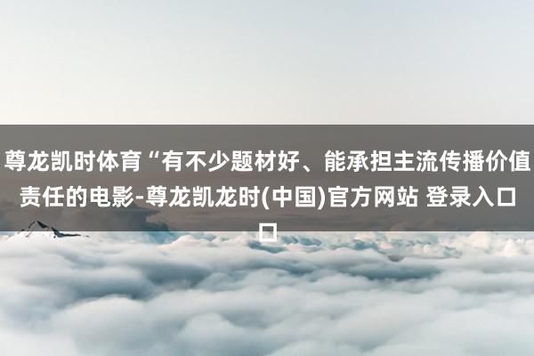 尊龙凯时体育“有不少题材好、能承担主流传播价值责任的电影-尊龙凯龙时(中国)官方网站 登录入口