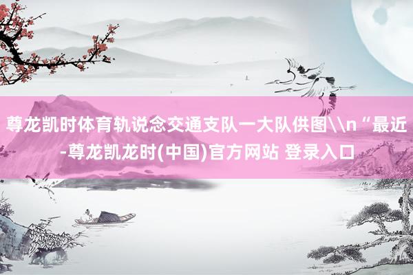 尊龙凯时体育轨说念交通支队一大队供图\n“最近-尊龙凯龙时(中国)官方网站 登录入口
