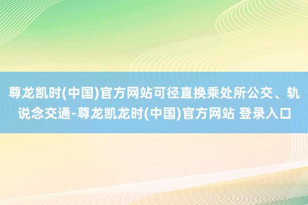 尊龙凯时(中国)官方网站可径直换乘处所公交、轨说念交通-尊龙凯龙时(中国)官方网站 登录入口