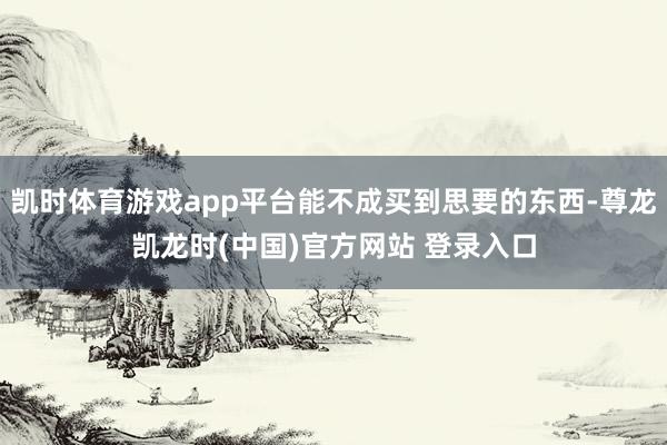 凯时体育游戏app平台能不成买到思要的东西-尊龙凯龙时(中国)官方网站 登录入口