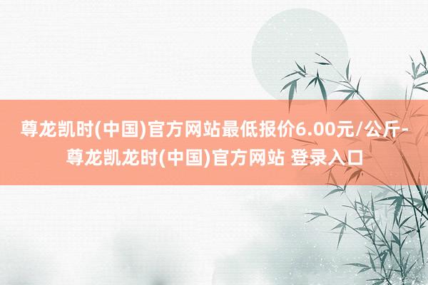 尊龙凯时(中国)官方网站最低报价6.00元/公斤-尊龙凯龙时(中国)官方网站 登录入口