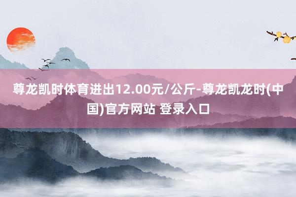 尊龙凯时体育进出12.00元/公斤-尊龙凯龙时(中国)官方网站 登录入口