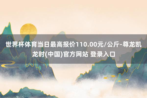 世界杯体育当日最高报价110.00元/公斤-尊龙凯龙时(中国)官方网站 登录入口