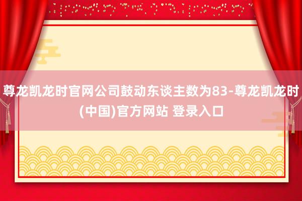 尊龙凯龙时官网公司鼓动东谈主数为83-尊龙凯龙时(中国)官方网站 登录入口