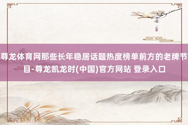 尊龙体育网那些长年稳居话题热度榜单前方的老牌节目-尊龙凯龙时(中国)官方网站 登录入口