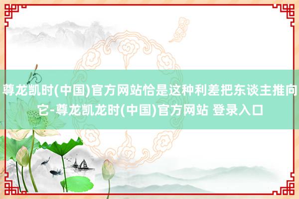尊龙凯时(中国)官方网站恰是这种利差把东谈主推向它-尊龙凯龙时(中国)官方网站 登录入口