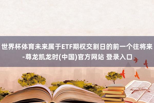 世界杯体育未来属于ETF期权交割日的前一个往将来-尊龙凯龙时(中国)官方网站 登录入口