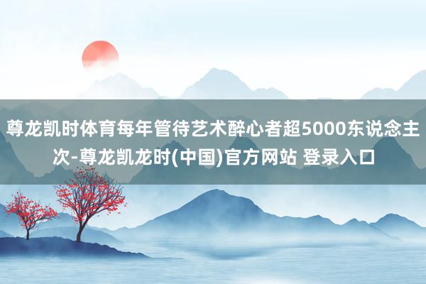 尊龙凯时体育每年管待艺术醉心者超5000东说念主次-尊龙凯龙时(中国)官方网站 登录入口