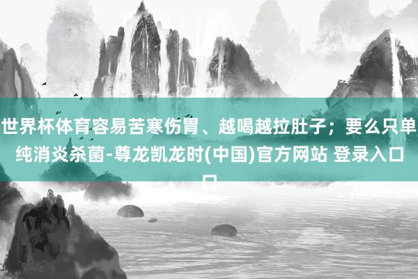 世界杯体育容易苦寒伤胃、越喝越拉肚子；要么只单纯消炎杀菌-尊龙凯龙时(中国)官方网站 登录入口