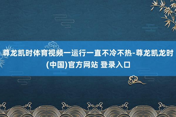 尊龙凯时体育视频一运行一直不冷不热-尊龙凯龙时(中国)官方网站 登录入口