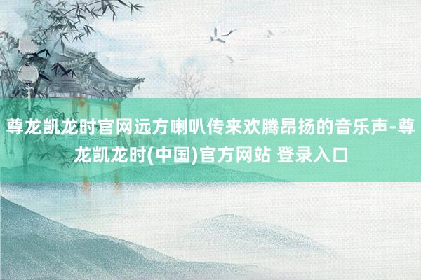 尊龙凯龙时官网远方喇叭传来欢腾昂扬的音乐声-尊龙凯龙时(中国)官方网站 登录入口