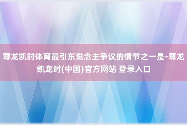 尊龙凯时体育最引东说念主争议的情节之一是-尊龙凯龙时(中国)官方网站 登录入口
