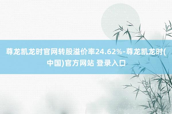 尊龙凯龙时官网转股溢价率24.62%-尊龙凯龙时(中国)官方网站 登录入口