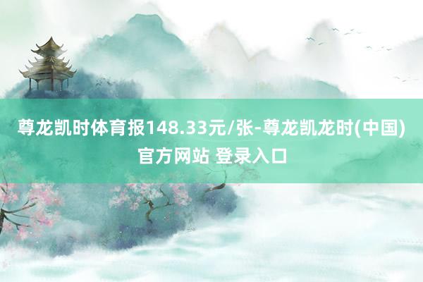 尊龙凯时体育报148.33元/张-尊龙凯龙时(中国)官方网站 登录入口