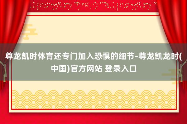 尊龙凯时体育还专门加入恐惧的细节-尊龙凯龙时(中国)官方网站 登录入口