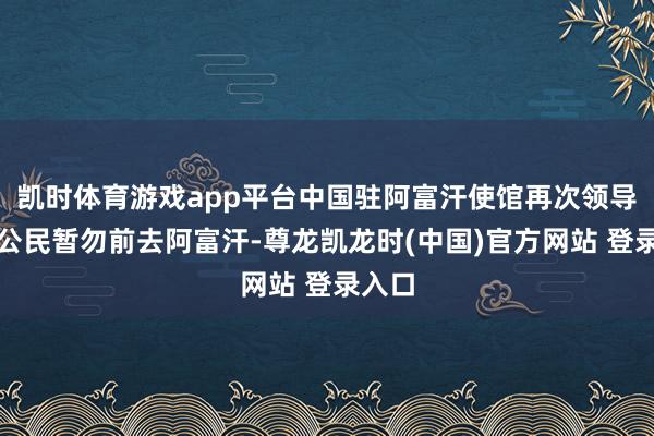 凯时体育游戏app平台中国驻阿富汗使馆再次领导中国公民暂勿前去阿富汗-尊龙凯龙时(中国)官方网站 登录入口