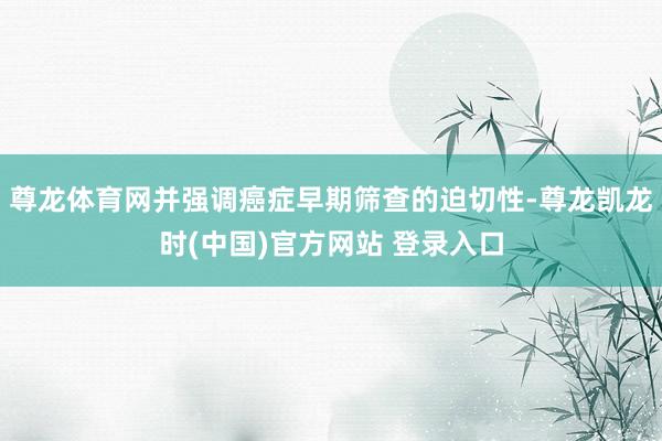 尊龙体育网并强调癌症早期筛查的迫切性-尊龙凯龙时(中国)官方网站 登录入口