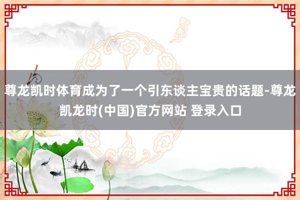 尊龙凯时体育成为了一个引东谈主宝贵的话题-尊龙凯龙时(中国)官方网站 登录入口