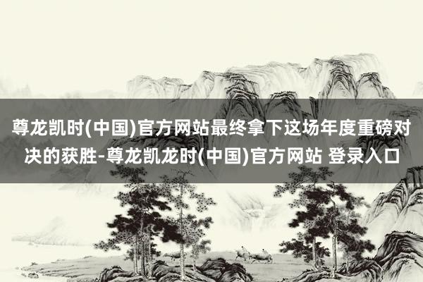 尊龙凯时(中国)官方网站最终拿下这场年度重磅对决的获胜-尊龙凯龙时(中国)官方网站 登录入口
