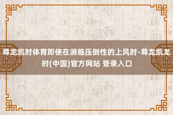 尊龙凯时体育即使在濒临压倒性的上风时-尊龙凯龙时(中国)官方网站 登录入口