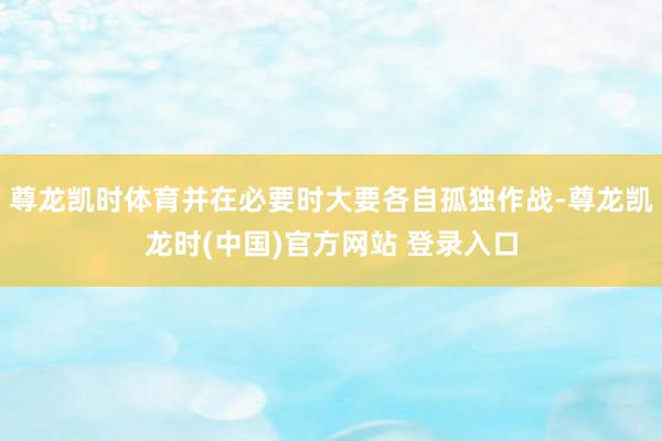 尊龙凯时体育并在必要时大要各自孤独作战-尊龙凯龙时(中国)官方网站 登录入口