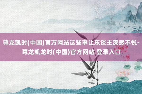 尊龙凯时(中国)官方网站这些事让东谈主深感不悦-尊龙凯龙时(中国)官方网站 登录入口