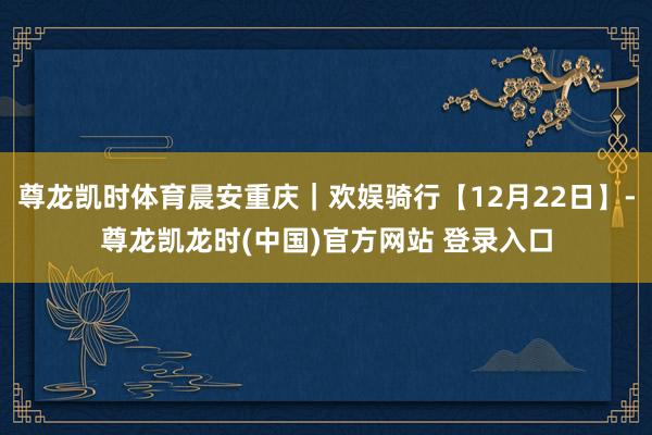 尊龙凯时体育晨安重庆｜欢娱骑行【12月22日】-尊龙凯龙时(中国)官方网站 登录入口