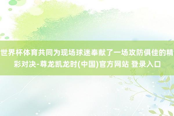 世界杯体育共同为现场球迷奉献了一场攻防俱佳的精彩对决-尊龙凯龙时(中国)官方网站 登录入口